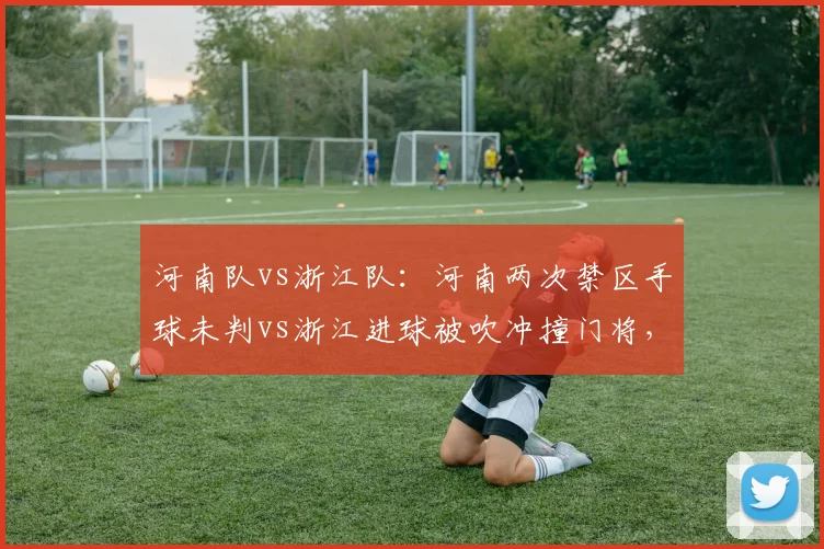 河南队vs浙江队:河南两次禁区手球未判vs浙江进球被吹冲撞门将,主场优势明显
