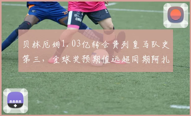 贝林厄姆1.03亿转会费列皇马队史第三，金球奖预期值远超同期阿扎尔
