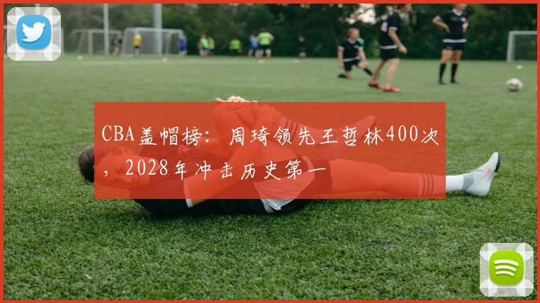 CBA盖帽榜:周琦领先王哲林400次,2028年冲击历史第一