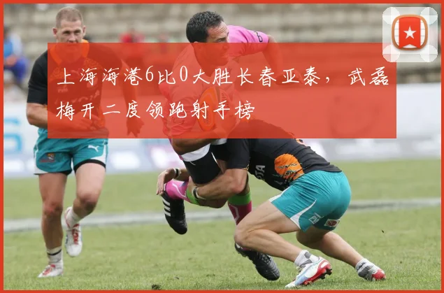 上海海港6比0大胜长春亚泰,武磊梅开二度领跑射手榜