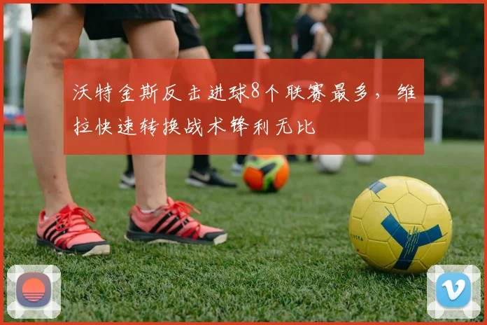 沃特金斯反击进球8个联赛最多，维拉快速转换战术锋利无比