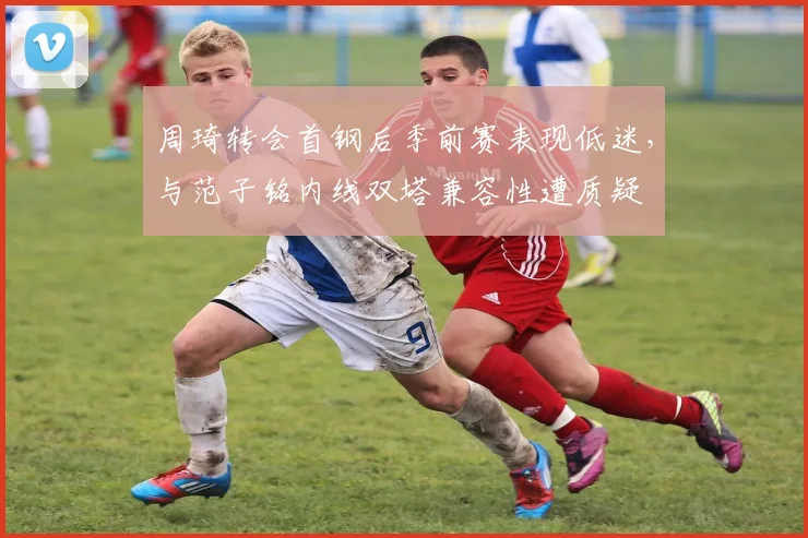 周琦转会首钢后季前赛表现低迷，与范子铭内线双塔兼容性遭质疑