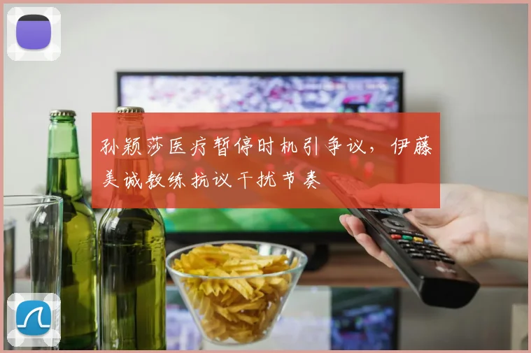 孙颖莎医疗暂停时机引争议,伊藤美诚教练抗议干扰节奏