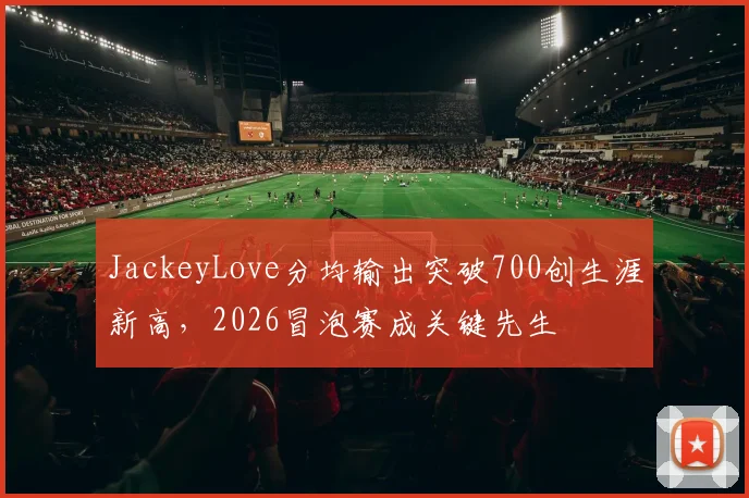 JackeyLove分均输出突破700创生涯新高，2026冒泡赛成关键先生